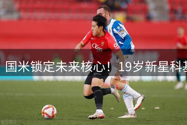 国米锁定未来核心！19岁新星科基获长约 年薪翻倍后外租练级