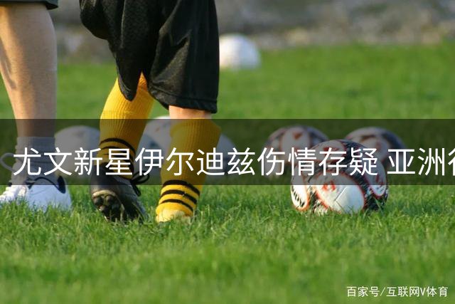 尤文新星伊尔迪兹伤情存疑 亚洲行出战前景蒙上阴影