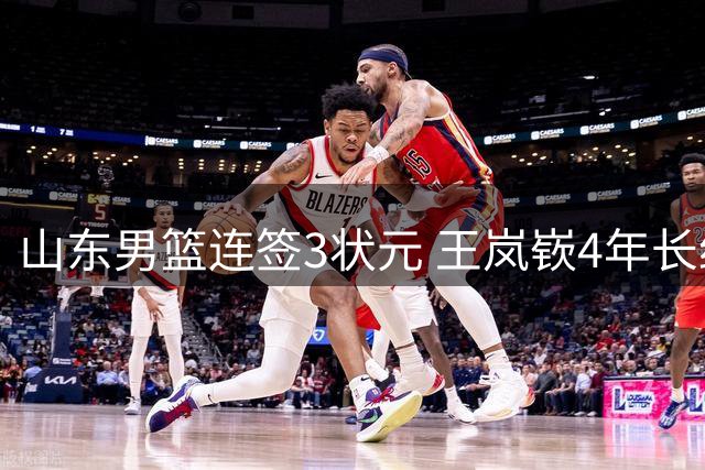 山东男篮连签3状元 王岚嵚4年长约加盟