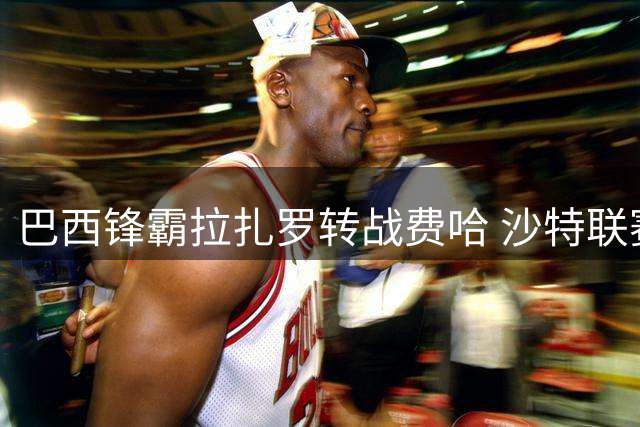 巴西锋霸拉扎罗转战费哈 沙特联赛再续进球传奇