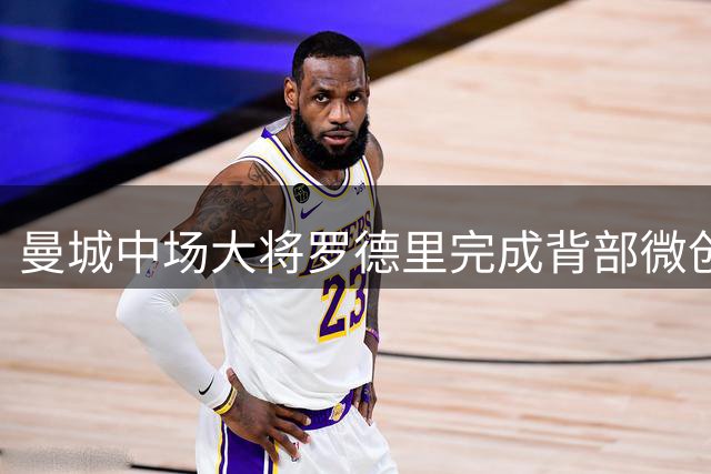 曼城中场大将罗德里完成背部微创手术 康复期引关注