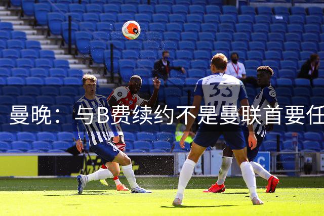 曼晚：与B费续约不是曼联首要任务