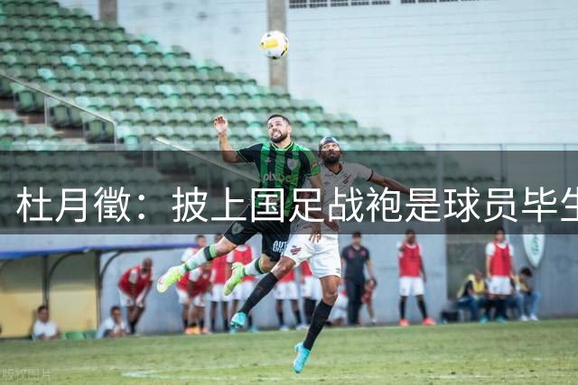 杜月徵：披上国足战袍是球员毕生追求的最高荣誉
