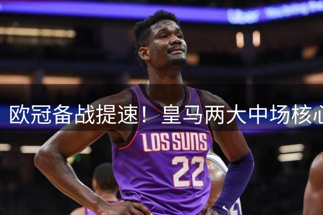 欧冠备战提速！皇马两大中场核心即将结束世界杯假期