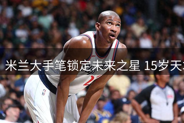 米兰大手笔锁定未来之星 15岁天才获7年长约