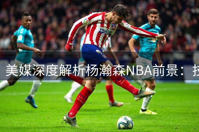 美媒深度解析杨瀚森NBA前景：技术特点决定其需特殊培养路径
