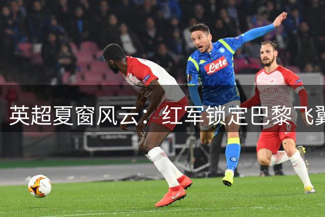 英超夏窗风云：红军锁定巴黎飞翼 枪手酝酿创纪录豪购