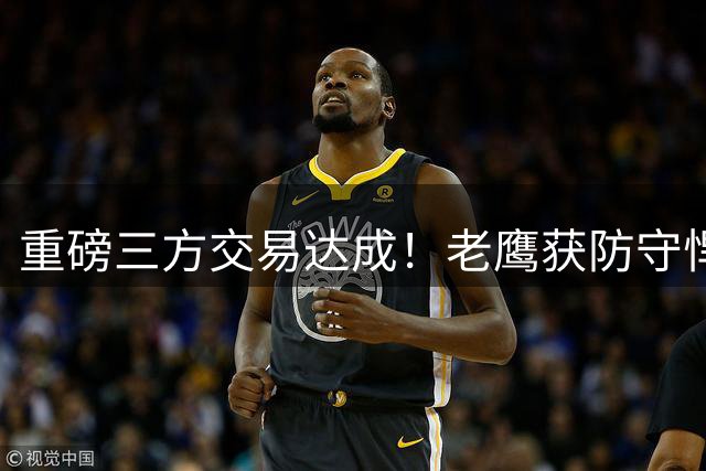 重磅三方交易达成！老鹰获防守悍将，雷霆薪资大瘦身