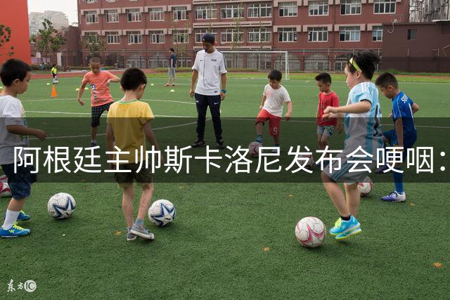 阿根廷主帅斯卡洛尼发布会哽咽：球员拼尽所有 失利之痛刻骨铭心