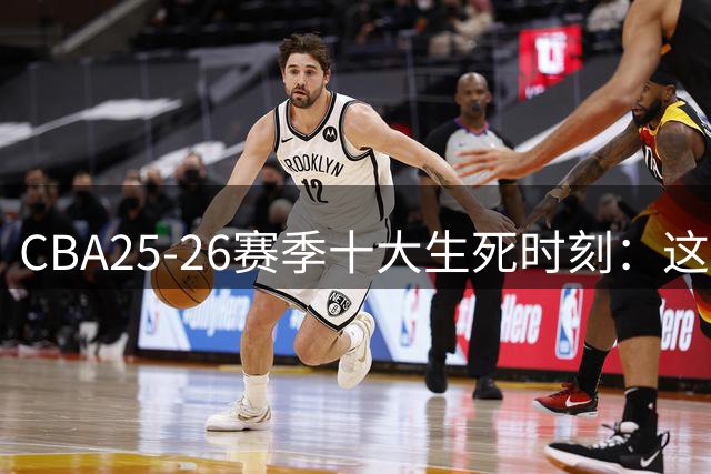 CBA25-26赛季十大生死时刻：这些压哨球改写比赛结局